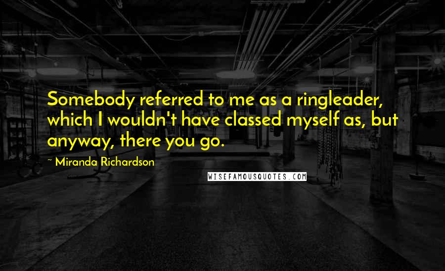 Miranda Richardson Quotes: Somebody referred to me as a ringleader, which I wouldn't have classed myself as, but anyway, there you go.