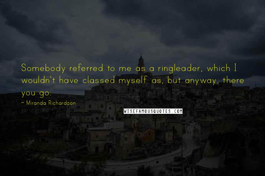 Miranda Richardson Quotes: Somebody referred to me as a ringleader, which I wouldn't have classed myself as, but anyway, there you go.