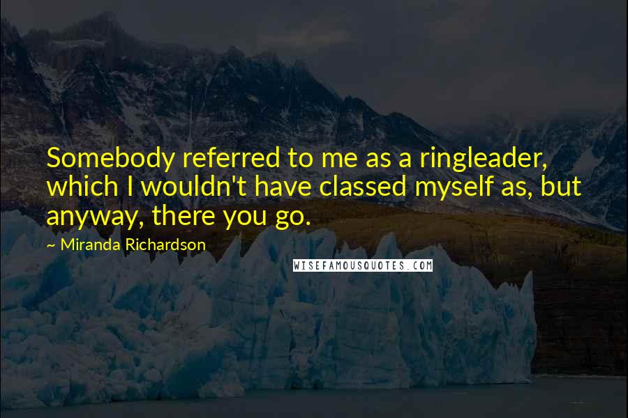 Miranda Richardson Quotes: Somebody referred to me as a ringleader, which I wouldn't have classed myself as, but anyway, there you go.