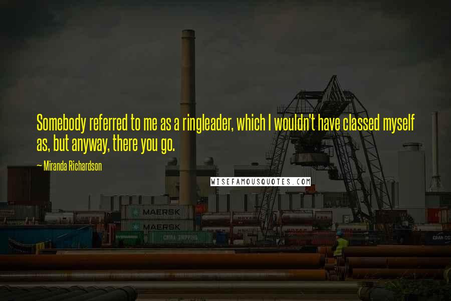 Miranda Richardson Quotes: Somebody referred to me as a ringleader, which I wouldn't have classed myself as, but anyway, there you go.