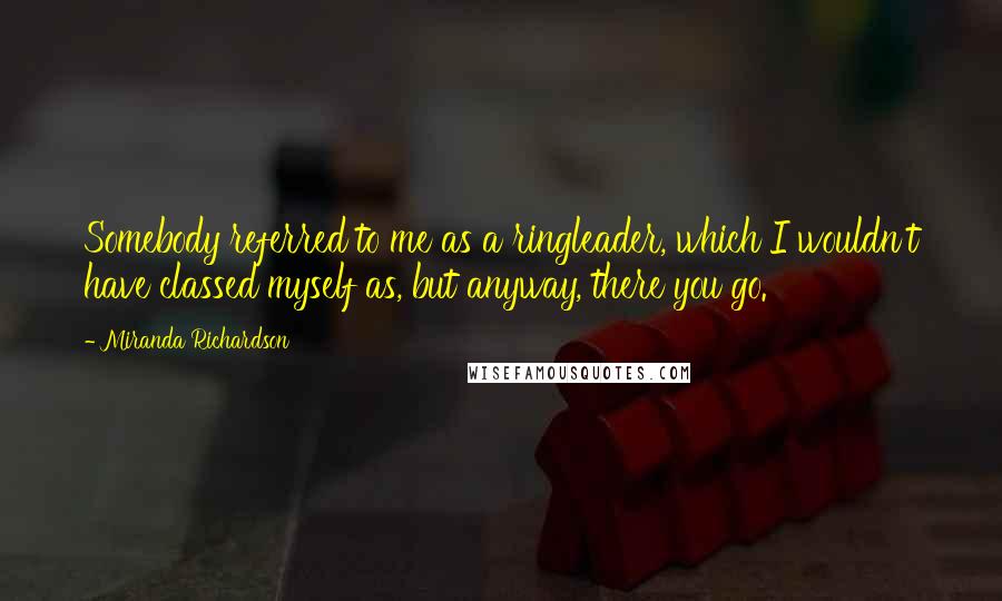Miranda Richardson Quotes: Somebody referred to me as a ringleader, which I wouldn't have classed myself as, but anyway, there you go.