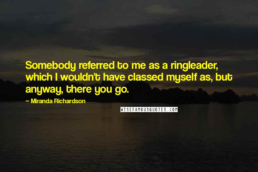 Miranda Richardson Quotes: Somebody referred to me as a ringleader, which I wouldn't have classed myself as, but anyway, there you go.