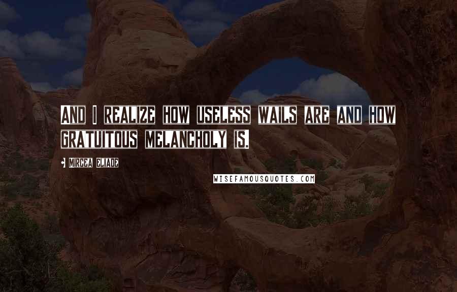 Mircea Eliade Quotes: And I realize how useless wails are and how gratuitous melancholy is.