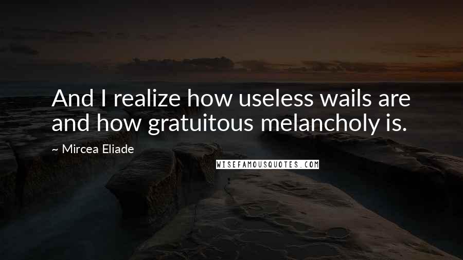 Mircea Eliade Quotes: And I realize how useless wails are and how gratuitous melancholy is.