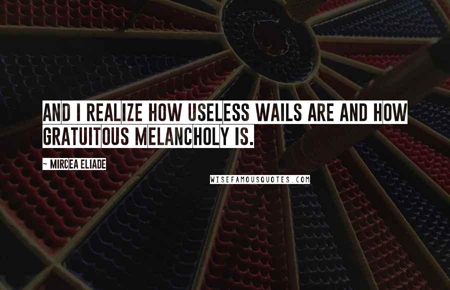 Mircea Eliade Quotes: And I realize how useless wails are and how gratuitous melancholy is.