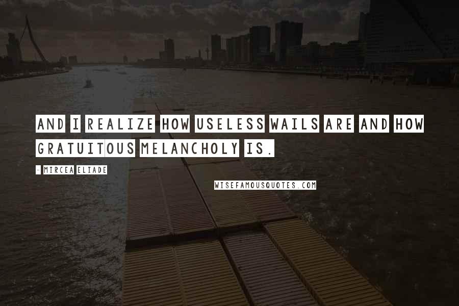 Mircea Eliade Quotes: And I realize how useless wails are and how gratuitous melancholy is.