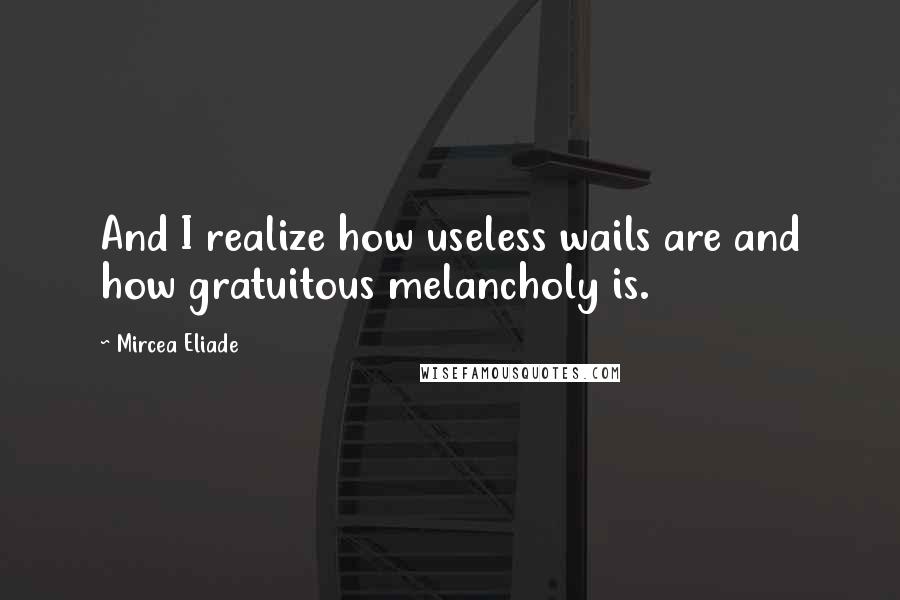 Mircea Eliade Quotes: And I realize how useless wails are and how gratuitous melancholy is.