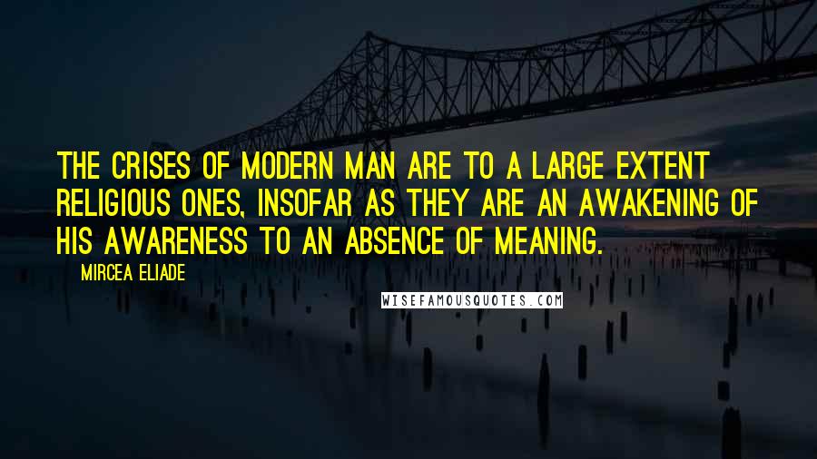 Mircea Eliade Quotes: The crises of modern man are to a large extent religious ones, insofar as they are an awakening of his awareness to an absence of meaning.