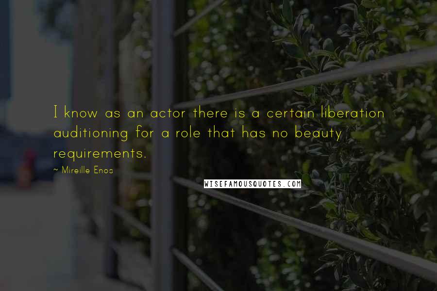 Mireille Enos Quotes: I know as an actor there is a certain liberation auditioning for a role that has no beauty requirements.