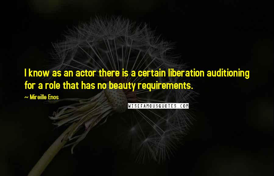 Mireille Enos Quotes: I know as an actor there is a certain liberation auditioning for a role that has no beauty requirements.