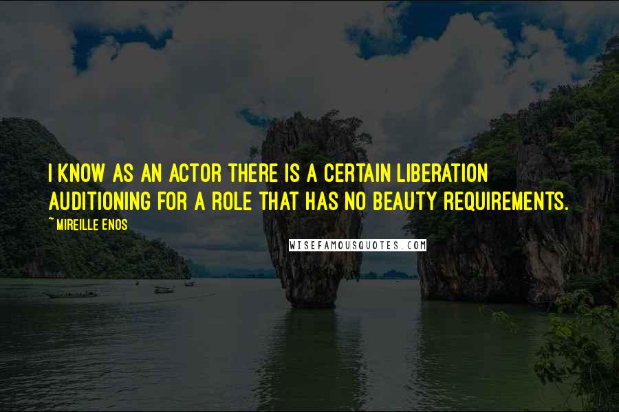 Mireille Enos Quotes: I know as an actor there is a certain liberation auditioning for a role that has no beauty requirements.