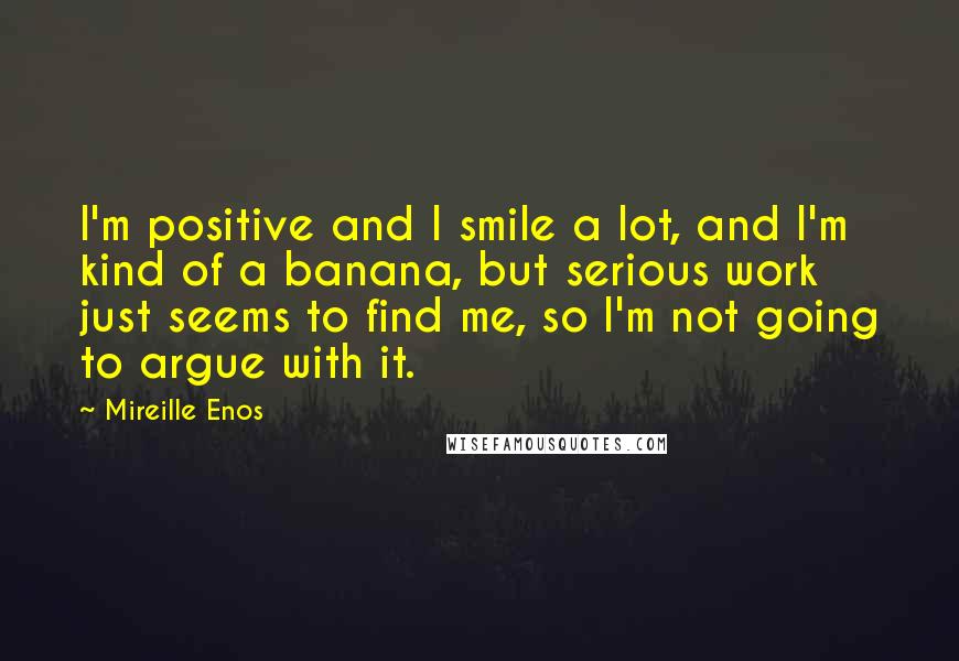 Mireille Enos Quotes: I'm positive and I smile a lot, and I'm kind of a banana, but serious work just seems to find me, so I'm not going to argue with it.