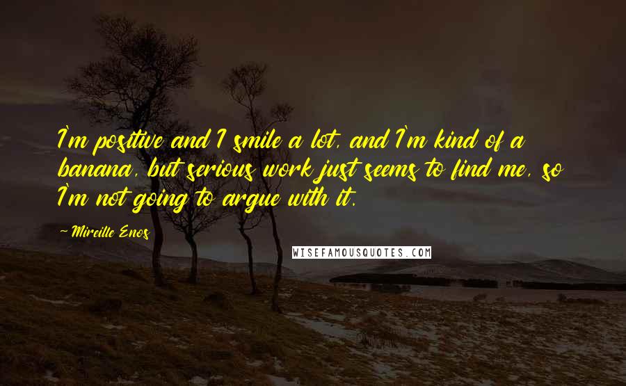 Mireille Enos Quotes: I'm positive and I smile a lot, and I'm kind of a banana, but serious work just seems to find me, so I'm not going to argue with it.