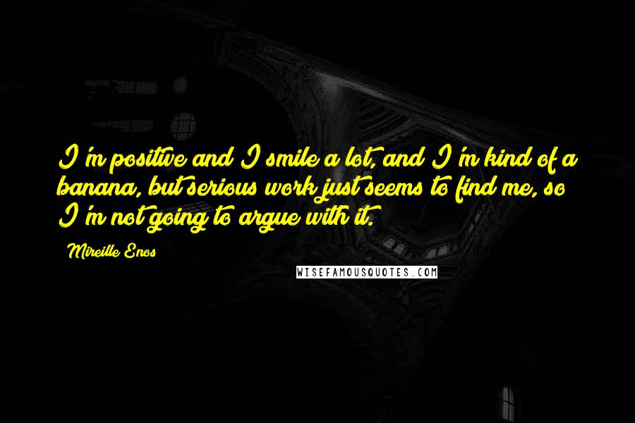 Mireille Enos Quotes: I'm positive and I smile a lot, and I'm kind of a banana, but serious work just seems to find me, so I'm not going to argue with it.