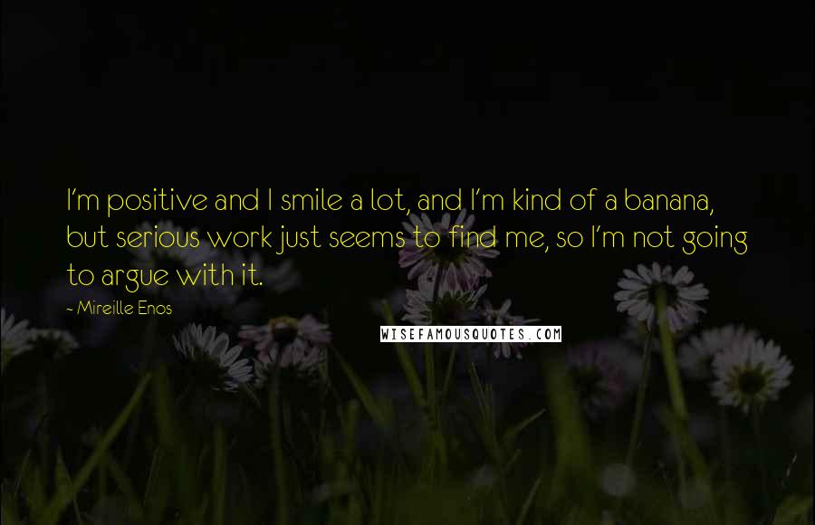 Mireille Enos Quotes: I'm positive and I smile a lot, and I'm kind of a banana, but serious work just seems to find me, so I'm not going to argue with it.