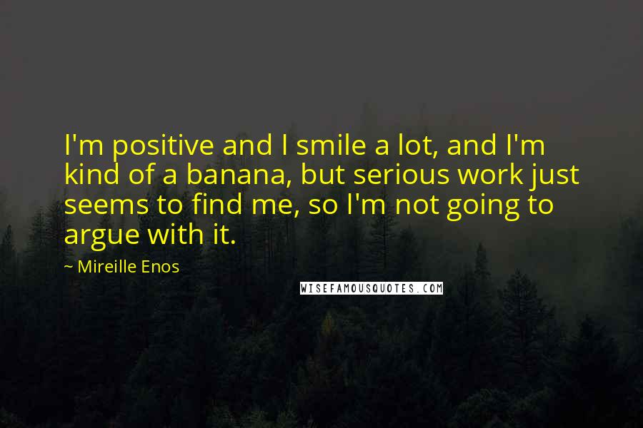 Mireille Enos Quotes: I'm positive and I smile a lot, and I'm kind of a banana, but serious work just seems to find me, so I'm not going to argue with it.