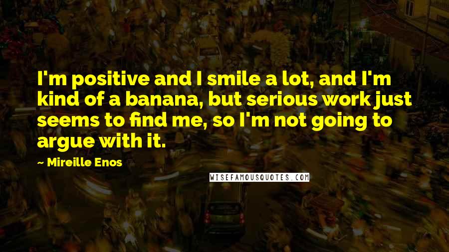 Mireille Enos Quotes: I'm positive and I smile a lot, and I'm kind of a banana, but serious work just seems to find me, so I'm not going to argue with it.