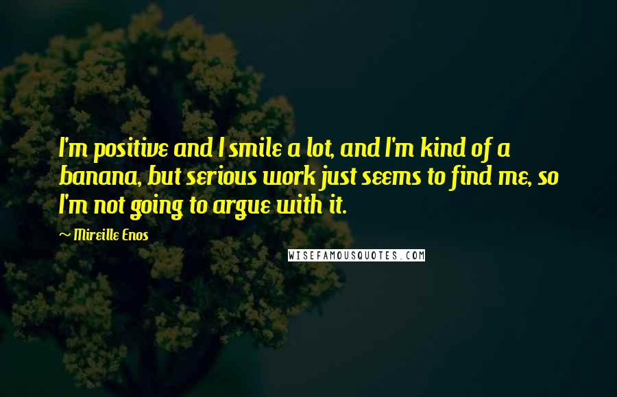 Mireille Enos Quotes: I'm positive and I smile a lot, and I'm kind of a banana, but serious work just seems to find me, so I'm not going to argue with it.