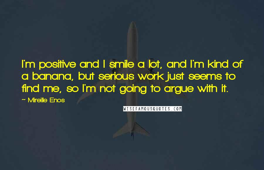 Mireille Enos Quotes: I'm positive and I smile a lot, and I'm kind of a banana, but serious work just seems to find me, so I'm not going to argue with it.