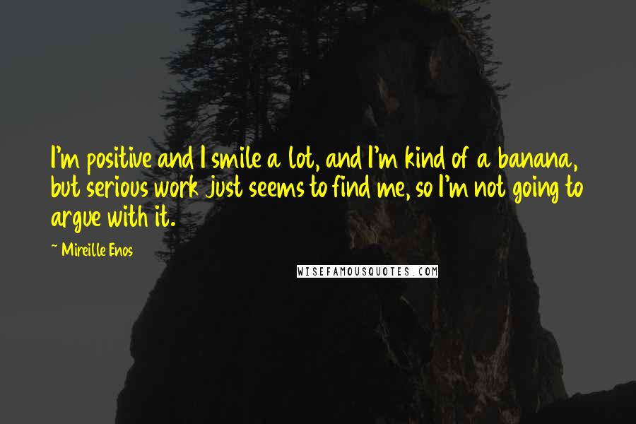 Mireille Enos Quotes: I'm positive and I smile a lot, and I'm kind of a banana, but serious work just seems to find me, so I'm not going to argue with it.