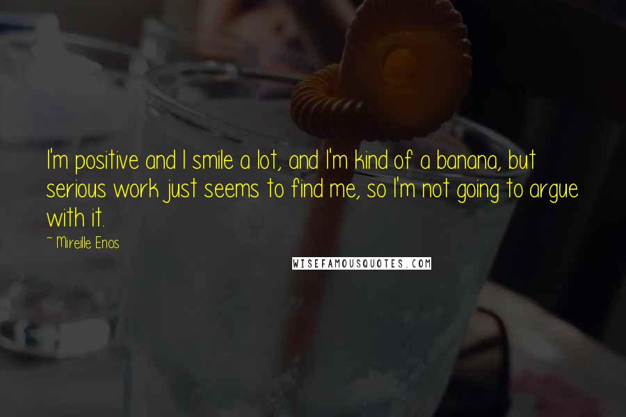 Mireille Enos Quotes: I'm positive and I smile a lot, and I'm kind of a banana, but serious work just seems to find me, so I'm not going to argue with it.