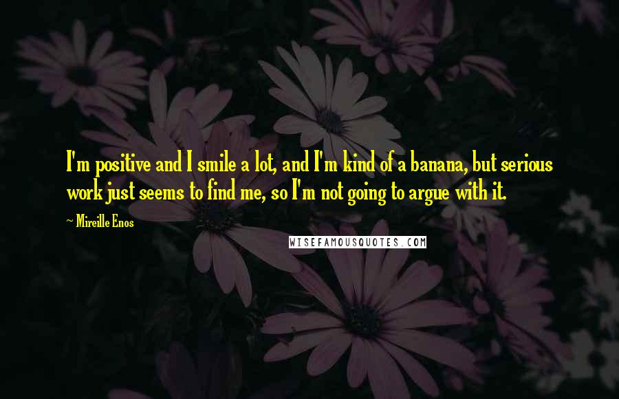 Mireille Enos Quotes: I'm positive and I smile a lot, and I'm kind of a banana, but serious work just seems to find me, so I'm not going to argue with it.