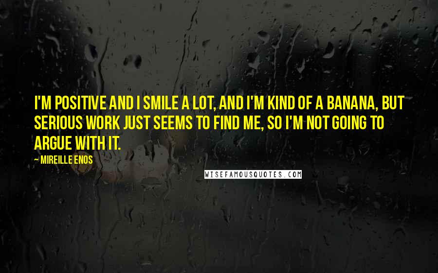 Mireille Enos Quotes: I'm positive and I smile a lot, and I'm kind of a banana, but serious work just seems to find me, so I'm not going to argue with it.