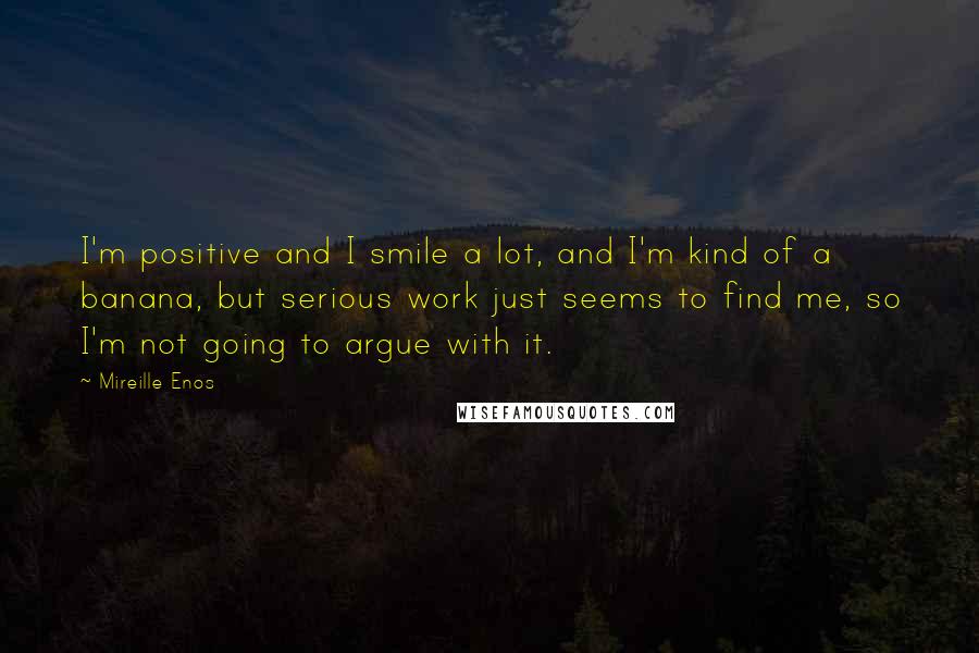 Mireille Enos Quotes: I'm positive and I smile a lot, and I'm kind of a banana, but serious work just seems to find me, so I'm not going to argue with it.