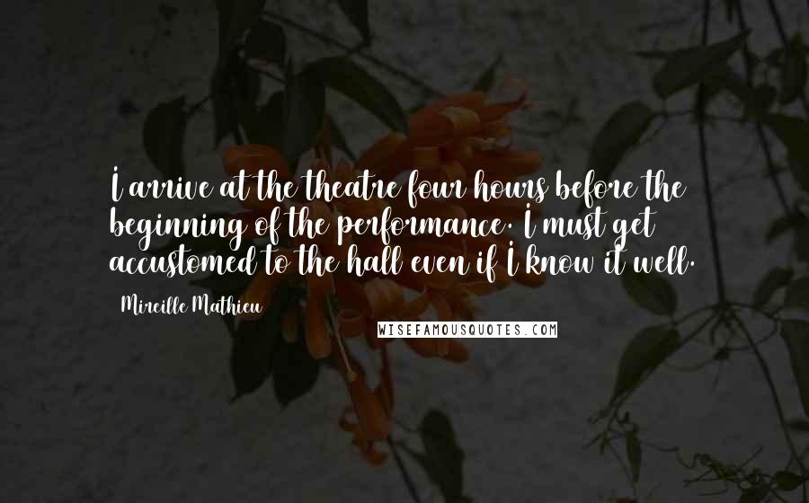 Mireille Mathieu Quotes: I arrive at the theatre four hours before the beginning of the performance. I must get accustomed to the hall even if I know it well.
