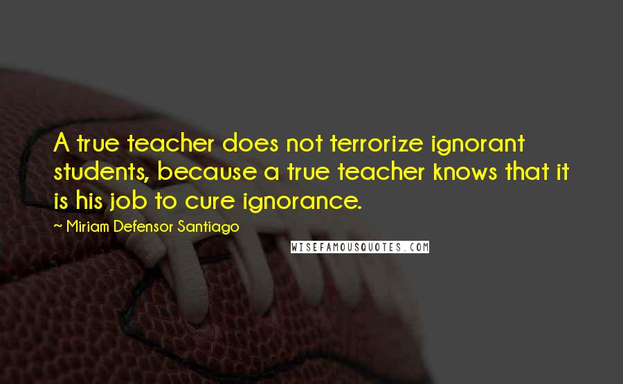 Miriam Defensor Santiago Quotes: A true teacher does not terrorize ignorant students, because a true teacher knows that it is his job to cure ignorance.
