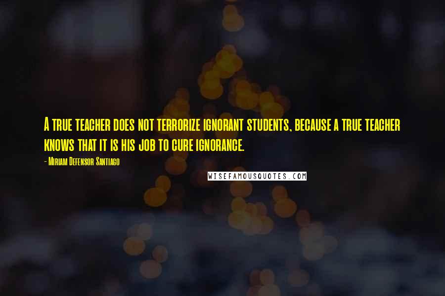 Miriam Defensor Santiago Quotes: A true teacher does not terrorize ignorant students, because a true teacher knows that it is his job to cure ignorance.