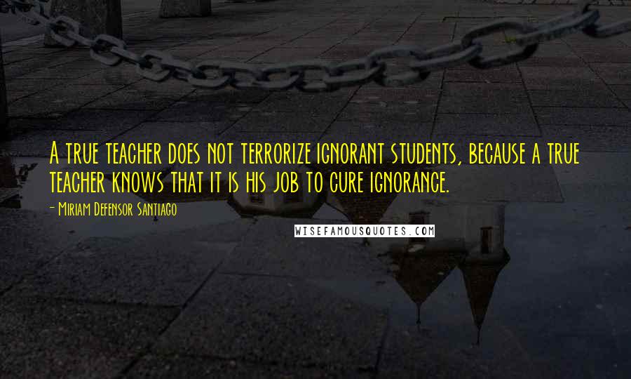 Miriam Defensor Santiago Quotes: A true teacher does not terrorize ignorant students, because a true teacher knows that it is his job to cure ignorance.