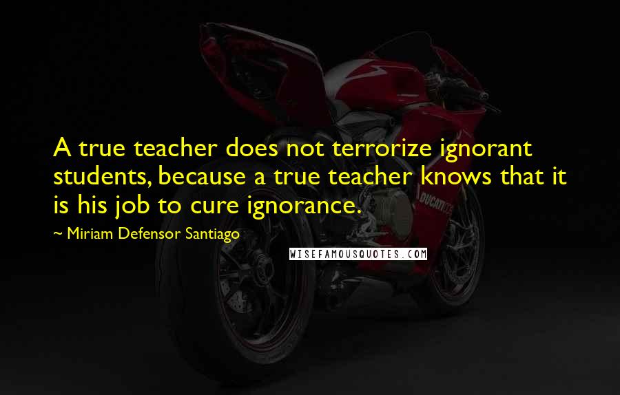 Miriam Defensor Santiago Quotes: A true teacher does not terrorize ignorant students, because a true teacher knows that it is his job to cure ignorance.