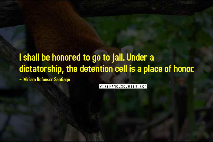 Miriam Defensor Santiago Quotes: I shall be honored to go to jail. Under a dictatorship, the detention cell is a place of honor.