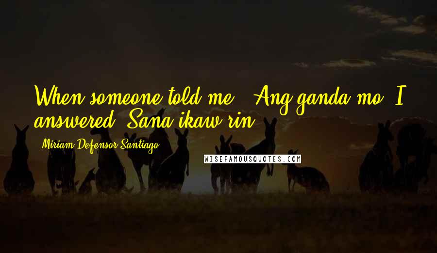 Miriam Defensor Santiago Quotes: When someone told me, 'Ang ganda mo' I answered 'Sana ikaw rin.'