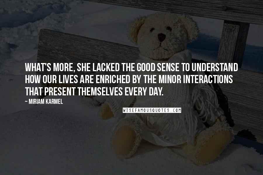 Miriam Karmel Quotes: What's more, she lacked the good sense to understand how our lives are enriched by the minor interactions that present themselves every day.