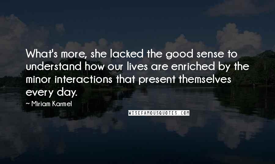 Miriam Karmel Quotes: What's more, she lacked the good sense to understand how our lives are enriched by the minor interactions that present themselves every day.