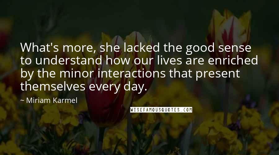 Miriam Karmel Quotes: What's more, she lacked the good sense to understand how our lives are enriched by the minor interactions that present themselves every day.
