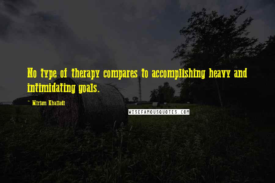 Miriam Khalladi Quotes: No type of therapy compares to accomplishing heavy and intimidating goals.