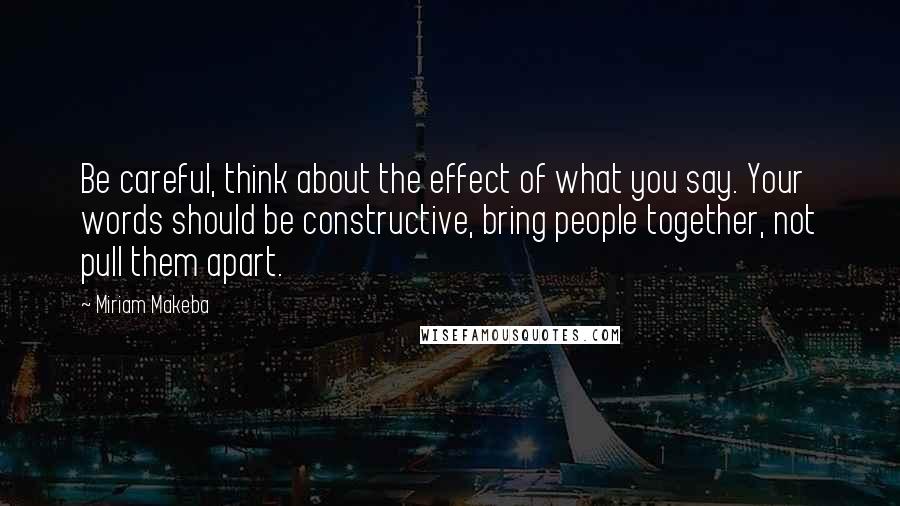 Miriam Makeba Quotes: Be careful, think about the effect of what you say. Your words should be constructive, bring people together, not pull them apart.