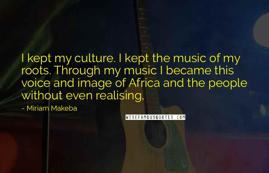 Miriam Makeba Quotes: I kept my culture. I kept the music of my roots. Through my music I became this voice and image of Africa and the people without even realising,