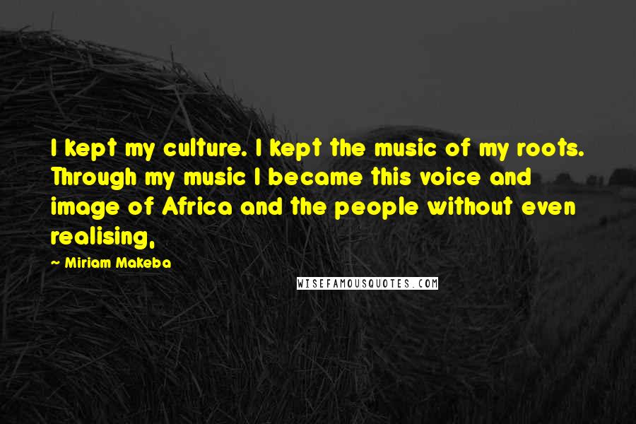 Miriam Makeba Quotes: I kept my culture. I kept the music of my roots. Through my music I became this voice and image of Africa and the people without even realising,