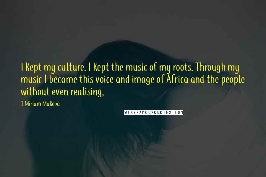 Miriam Makeba Quotes: I kept my culture. I kept the music of my roots. Through my music I became this voice and image of Africa and the people without even realising,