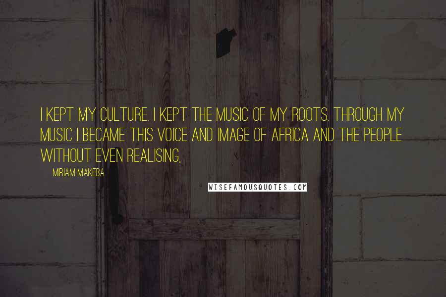 Miriam Makeba Quotes: I kept my culture. I kept the music of my roots. Through my music I became this voice and image of Africa and the people without even realising,