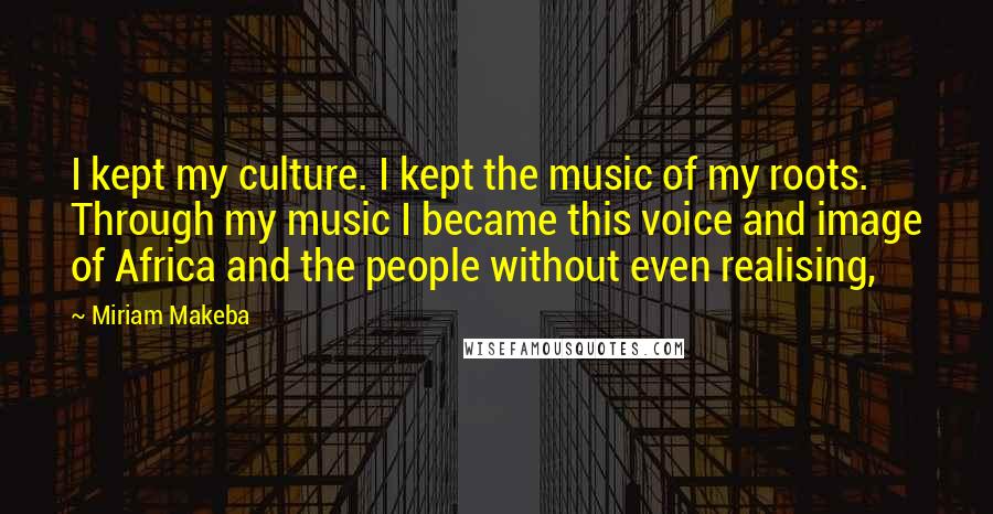 Miriam Makeba Quotes: I kept my culture. I kept the music of my roots. Through my music I became this voice and image of Africa and the people without even realising,