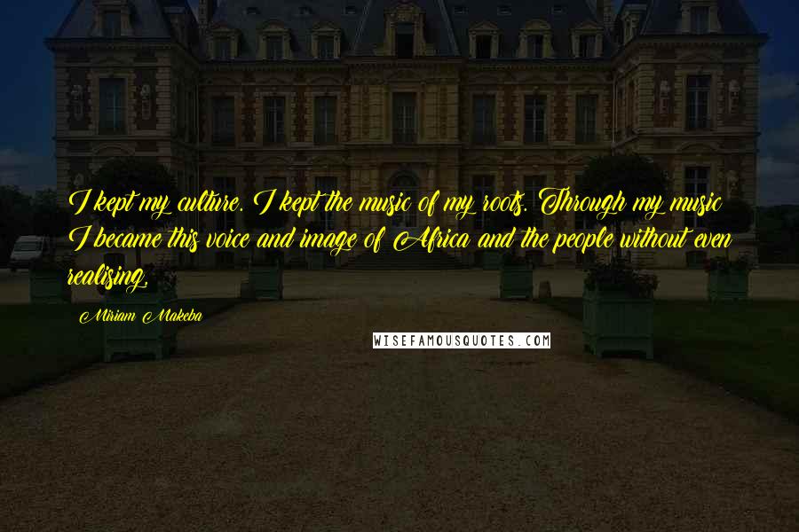 Miriam Makeba Quotes: I kept my culture. I kept the music of my roots. Through my music I became this voice and image of Africa and the people without even realising,