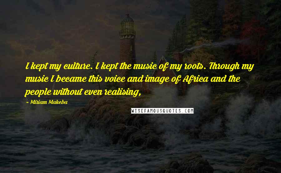 Miriam Makeba Quotes: I kept my culture. I kept the music of my roots. Through my music I became this voice and image of Africa and the people without even realising,