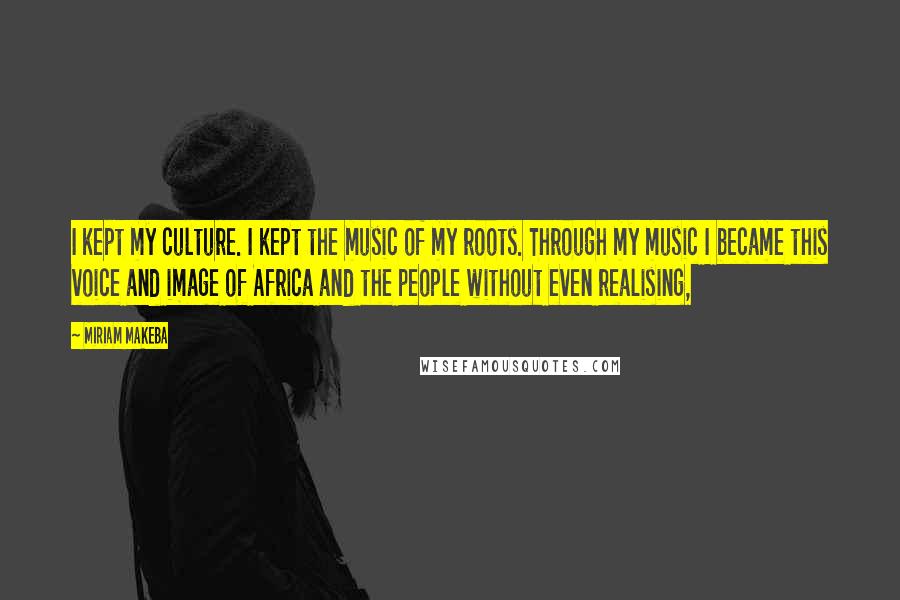 Miriam Makeba Quotes: I kept my culture. I kept the music of my roots. Through my music I became this voice and image of Africa and the people without even realising,