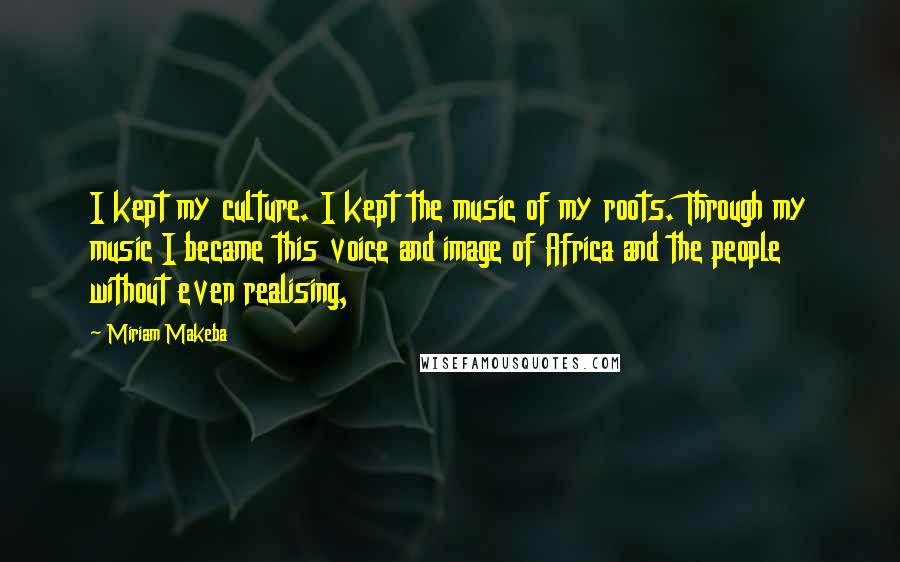 Miriam Makeba Quotes: I kept my culture. I kept the music of my roots. Through my music I became this voice and image of Africa and the people without even realising,