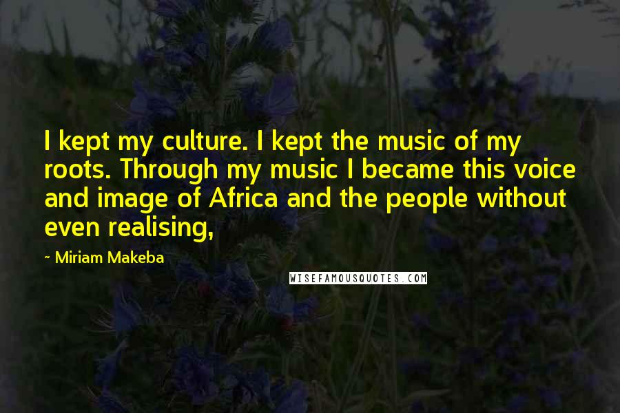 Miriam Makeba Quotes: I kept my culture. I kept the music of my roots. Through my music I became this voice and image of Africa and the people without even realising,